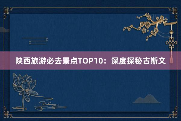 陕西旅游必去景点TOP10：深度探秘古斯文